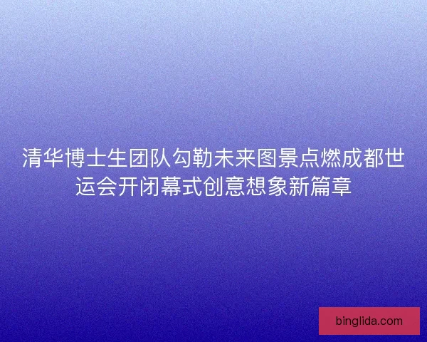 清华博士生团队勾勒未来图景点燃成都世运会开闭幕式创意想象新篇章