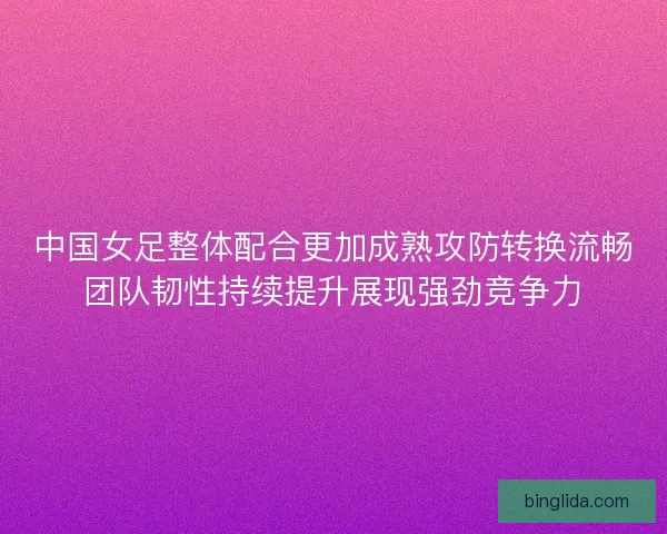 中国女足整体配合更加成熟攻防转换流畅团队韧性持续提升展现强劲竞争力