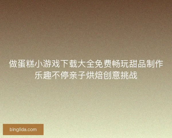 做蛋糕小游戏下载大全免费畅玩甜品制作乐趣不停亲子烘焙创意挑战