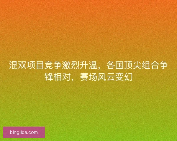 混双项目竞争激烈升温，各国顶尖组合争锋相对，赛场风云变幻