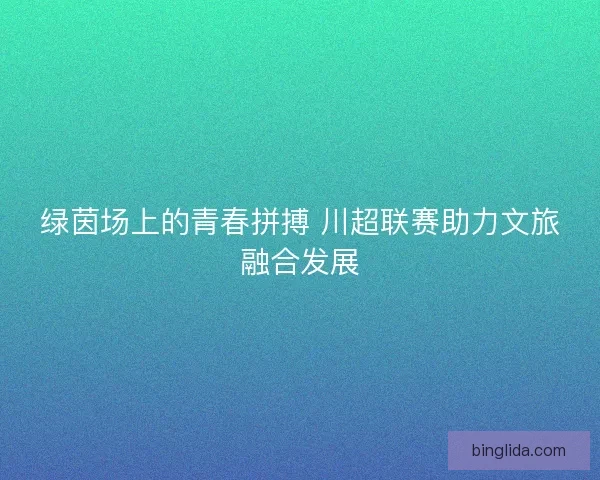 绿茵场上的青春拼搏 川超联赛助力文旅融合发展