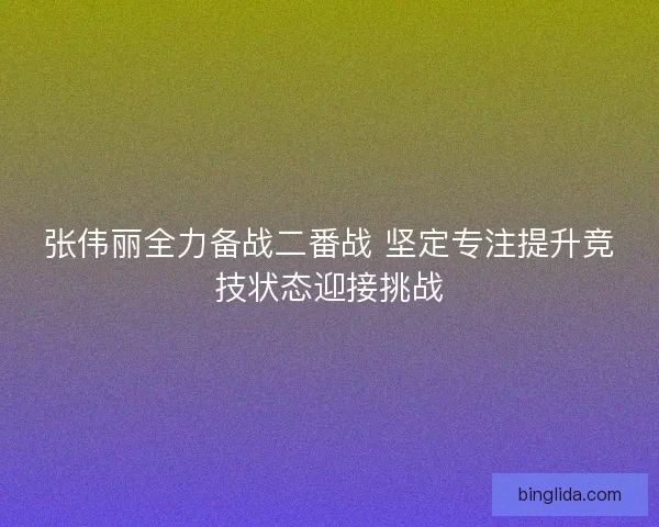 张伟丽全力备战二番战 坚定专注提升竞技状态迎接挑战