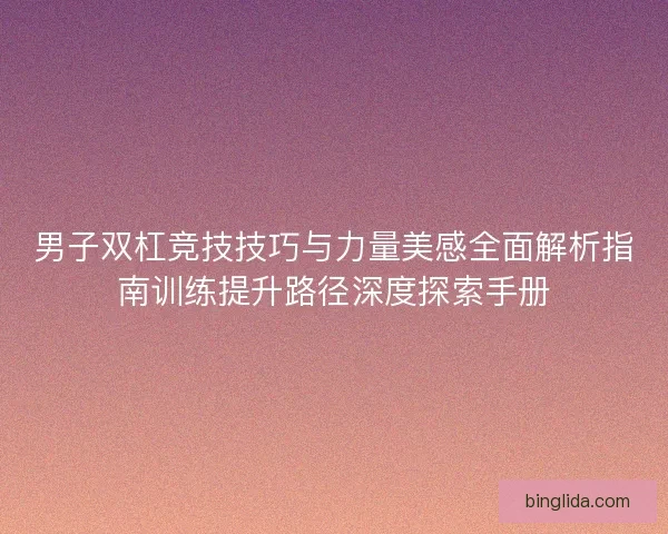 男子双杠竞技技巧与力量美感全面解析指南训练提升路径深度探索手册